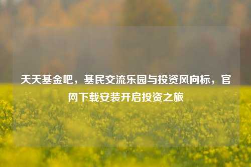 天天基金吧，基民交流乐园与投资风向标，官网下载安装开启投资之旅