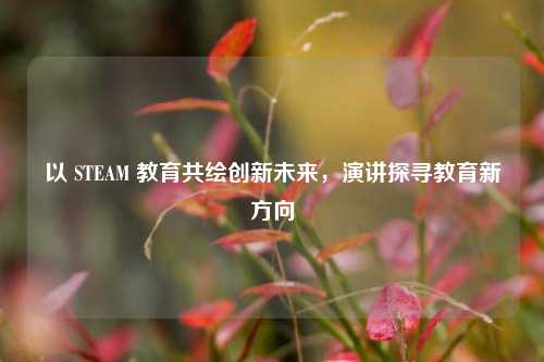 以 STEAM 教育共绘创新未来,演讲探寻教育新方向
