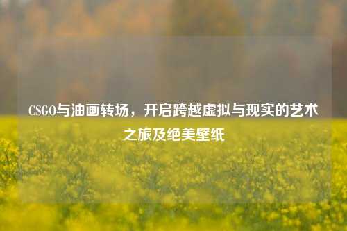 CSGO与油画转场，开启跨越虚拟与现实的艺术之旅及绝美壁纸