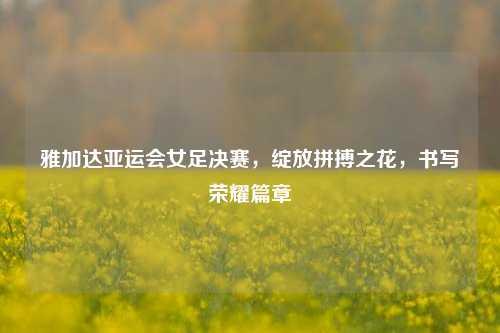 雅加达亚运会女足决赛,绽放拼搏之花,书写荣耀篇章
