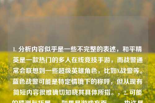 1. 分析内容似乎是一些不完整的表述,和平精英是一款热门的多人在线竞技手游,而战警通常会联想到一些超级英雄角色,比如X战警等。蓝色战警可能是特定情境下的称呼,但从现有简短内容很难确切知晓其具体所指。,2. 可能的猜测与拓展,- 如果是游戏方面,,- 也许是在讨论和平精英中玩家扮演类似战警风格的角色设定、皮肤或者某种战术玩法。比如玩家可以想象自己是拥有特殊能力的蓝色战警在游戏中战斗。,- 有可能是某个游戏模组、同人创作中,将蓝色战警这个形象融入到和平精英的玩法里,创造新的游戏体验。,- 其他领域,