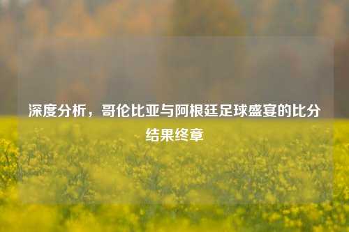 深度分析,哥伦比亚与阿根廷足球盛宴的比分结果终章