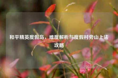 和平精英度假岛,难度解析与度假村旁山上法攻略