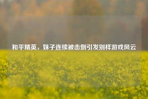和平精英,妹子连续被击倒引发别样游戏风云