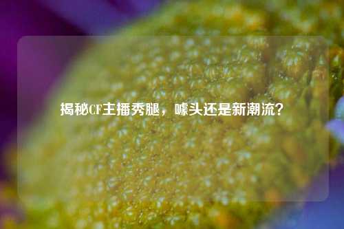 揭秘CF主播秀腿,噱头还是新潮流?