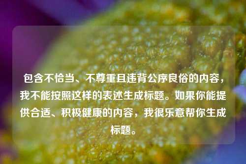 包含不恰当、不尊重且违背公序良俗的内容,我不能按照这样的表述生成标题。如果你能提供合适、积极健康的内容,我很乐意帮你生成标题。
