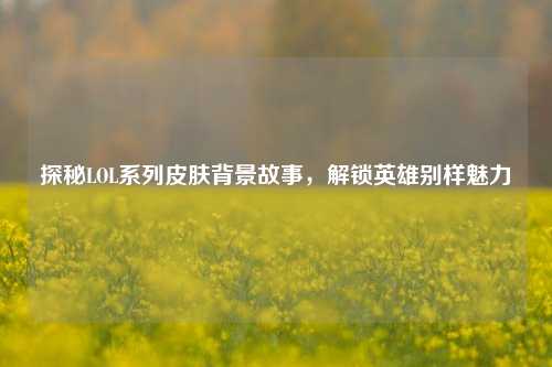 探秘LOL系列皮肤背景故事,解锁英雄别样魅力