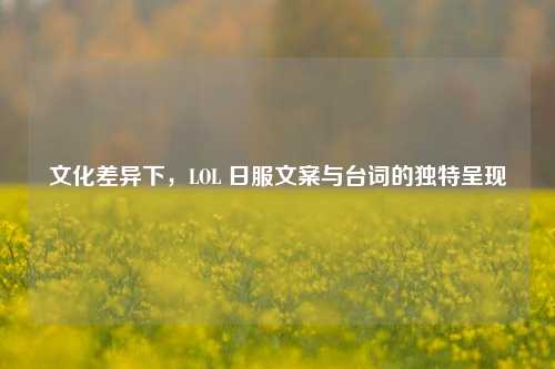 文化差异下,LOL 日服文案与台词的独特呈现