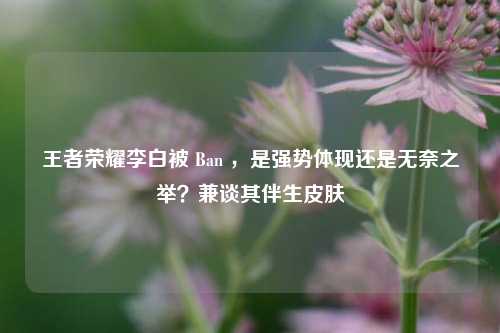 王者荣耀李白被 Ban ,是强势体现还是无奈之举?兼谈其伴生皮肤