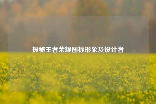 探秘王者荣耀图标形象及设计者