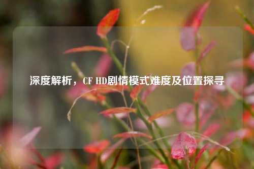 深度解析,CF HD剧情模式难度及位置探寻