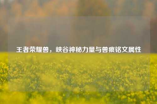 王者荣耀兽,峡谷神秘力量与兽痕铭文属性