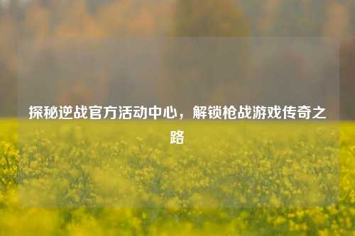 探秘逆战官方活动中心,解锁枪战游戏传奇之路