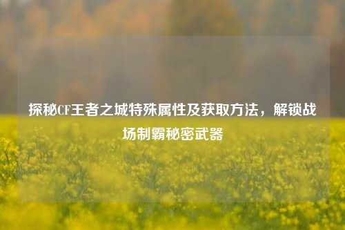 探秘CF王者之城特殊属性及获取方法,解锁战场制霸秘密武器