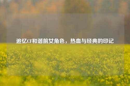 追忆CF和谐前女角色,热血与经典的印记
