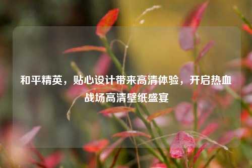 和平精英，贴心设计带来高清体验，开启热血战场高清壁纸盛宴