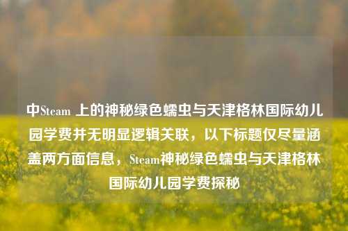 中Steam 上的神秘绿色蠕虫与天津格林国际幼儿园学费并无明显逻辑关联，以下标题仅尽量涵盖两方面信息，Steam神秘绿色蠕虫与天津格林国际幼儿园学费探秘
