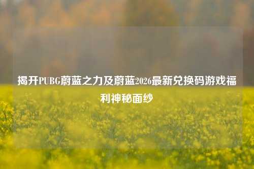 揭开PUBG蔚蓝之力及蔚蓝2026最新兑换码游戏福利神秘面纱