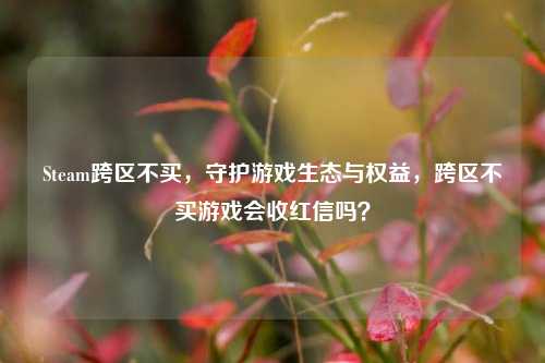 Steam跨区不买,守护游戏生态与权益,跨区不买游戏会收红信吗?