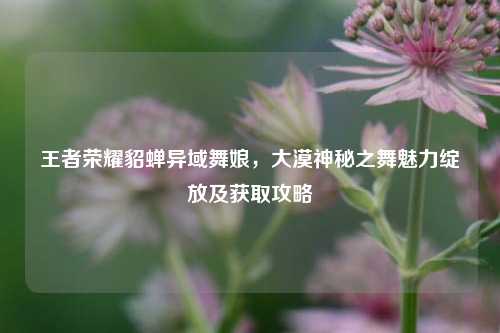 王者荣耀貂蝉异域舞娘，大漠神秘之舞魅力绽放及获取攻略