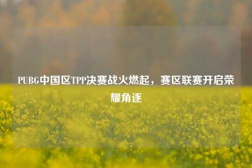 PUBG中国区TPP决赛战火燃起,赛区联赛开启荣耀角逐