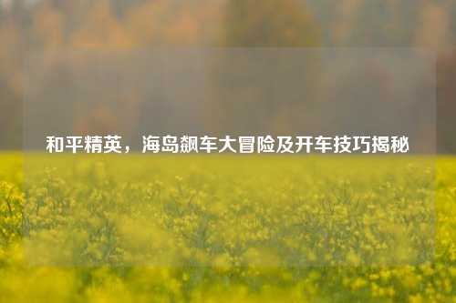 和平精英,海岛飙车大冒险及开车技巧揭秘