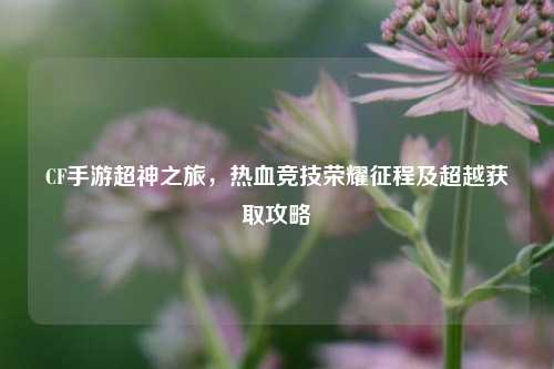 CF手游超神之旅,热血竞技荣耀征程及超越获取攻略