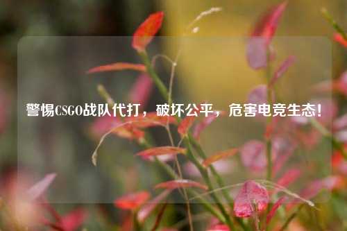 警惕CSGO战队代打,破坏公平,危害电竞生态!
