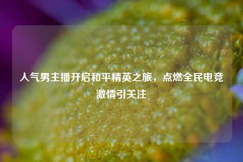 人气男主播开启和平精英之旅,点燃全民电竞激情引关注