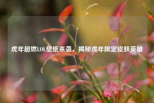 虎年超燃LOL壁纸来袭,揭秘虎年限定皮肤英雄