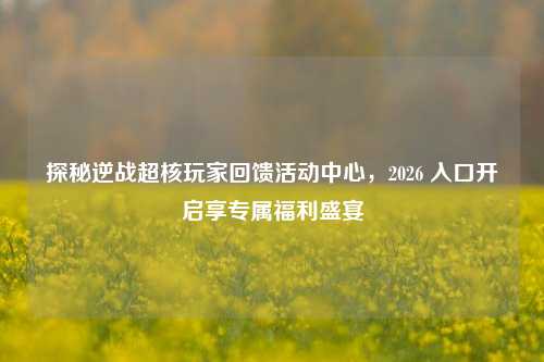 探秘逆战超核玩家回馈活动中心，2026 入口开启享专属福利盛宴