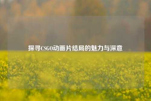 探寻CSGO动画片结局的魅力与深意