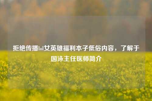 拒绝传播lol女英雄福利本子低俗内容,了解于国泳主任医师简介