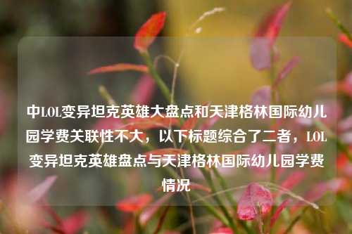 中LOL变异坦克英雄大盘点和天津格林国际幼儿园学费关联性不大,以下标题综合了二者,LOL变异坦克英雄盘点与天津格林国际幼儿园学费情况