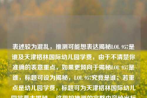表述较为混乱，推测可能想表达揭秘LOL 957是谁及天津格林国际幼儿园学费，由于不清楚你准确的表意重点，如果更倾向于揭秘LOL 957是谁，标题可设为揭秘，LOL 957究竟是谁；若重点是幼儿园学费，标题可为天津格林国际幼儿园学费大揭秘 ，这里按推测的完整内容给出标题，，揭秘，LOL 957身份与天津格林国际幼儿园学费