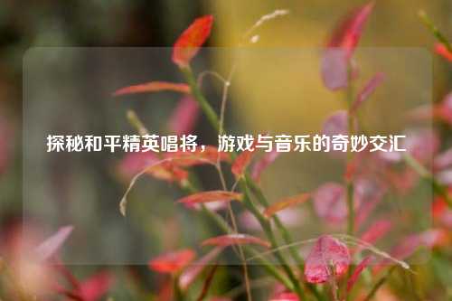 探秘和平精英唱将,游戏与音乐的奇妙交汇