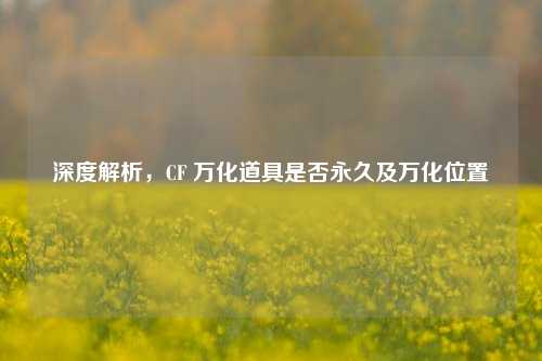 深度解析,CF 万化道具是否永久及万化位置