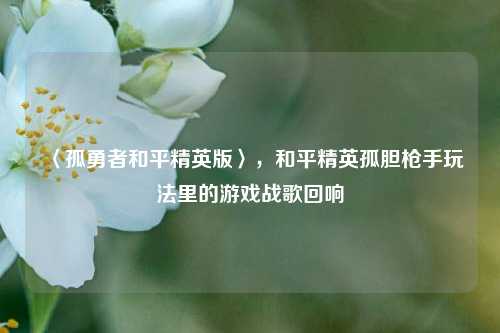 〈孤勇者和平精英版〉，和平精英孤胆枪手玩法里的游戏战歌回响