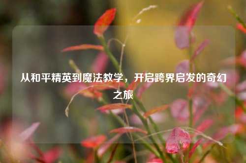 从和平精英到魔法教学,开启跨界启发的奇幻之旅