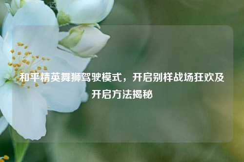 和平精英舞狮驾驶模式，开启别样战场狂欢及开启方法揭秘
