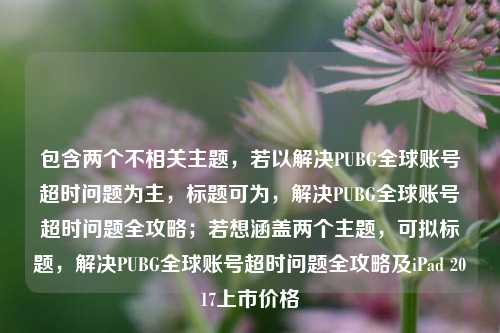 包含两个不相关主题，若以解决PUBG全球账号超时问题为主，标题可为，解决PUBG全球账号超时问题全攻略；若想涵盖两个主题，可拟标题，解决PUBG全球账号超时问题全攻略及iPad 2017上市价格