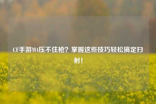 CF手游M4压不住枪?掌握这些技巧轻松搞定扫射!