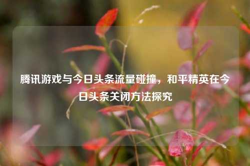 腾讯游戏与今日头条流量碰撞,和平精英在今日头条关闭方法探究