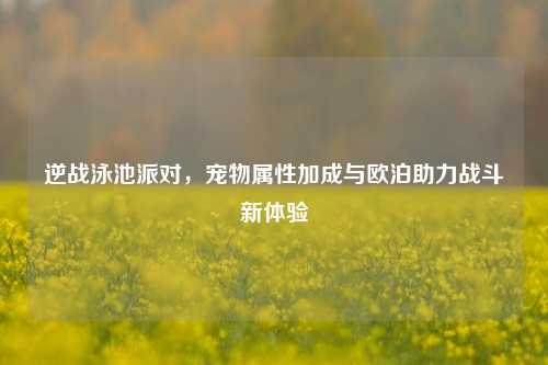 逆战泳池派对,宠物属性加成与欧泊助力战斗新体验
