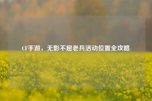 CF手游,无影不屈老兵活动位置全攻略