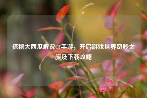 探秘大西瓜解说CF手游,开启游戏世界奇妙之旅及下载攻略
