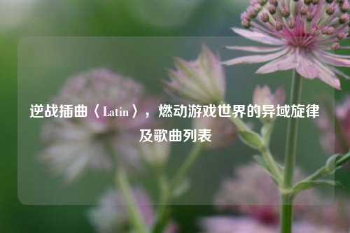 逆战插曲〈Latin〉,燃动游戏世界的异域旋律及歌曲列表