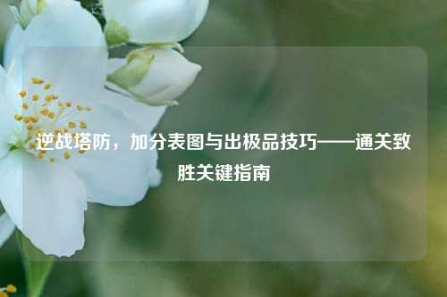 逆战塔防,加分表图与出极品技巧——通关致胜关键指南