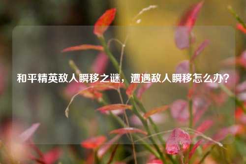 和平精英敌人瞬移之谜,遭遇敌人瞬移怎么办?