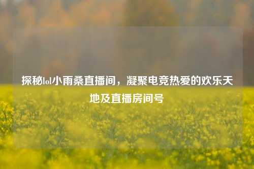 探秘lol小雨桑直播间,凝聚电竞热爱的欢乐天地及直播房间号